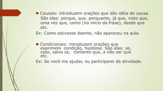 🠶 Causais: introduzem orações que dão idéia de causa.
São elas: porque, que, porquanto, já que, visto que,
uma vez que, como (no início da frase), desde que
etc.
Ex: Como estivesse doente, não apareceu na aula.
🠶 Condicionais: introduzem orações que
exprimem condição, hipótese. São elas: se,
caso, salvo se, contanto que, a não ser que
etc.
Ex: Se você me ajudar, eu participarei da atividade.
 