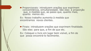 🠶 Proporcionais: introduzem orações que exprimem
concomitância, simultaneidade. São elas: à proporção
que, à medida que, ao passo que, quanto mais,
quanto menos etc.
Ex: Nosso trabalho aumenta à medida que
encontramos novos clientes.
🠶 Finais: introduzem orações que exprimem finalidade.
São elas: para que, a fim de que etc.
Ex: Coloquei o livro em lugar bem visível, a fim de
que possa encontrá-lo facilmente.
 