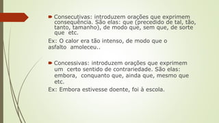 🠶 Consecutivas: introduzem orações que exprimem
consequência. São elas: que (precedido de tal, tão,
tanto, tamanho), de modo que, sem que, de sorte
que etc.
Ex: O calor era tão intenso, de modo que o
asfalto amoleceu..
🠶 Concessivas: introduzem orações que exprimem
um certo sentido de contrariedade. São elas:
embora, conquanto que, ainda que, mesmo que
etc.
Ex: Embora estivesse doente, foi à escola.
 