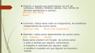🠶 Próprio: é aquele que particulariza um ser da
(pessoas, cidades, estados, países, rios, nomes de
animais domésticos e outros):
Marcelo, São Paulo,
Brasil.
🠶 Concreto: indica seres reais ou imaginários, de existência
independente de outros seres.
Casa (ser real) Bruxa (ser imaginário)
🠶 Abstrato: indica seres dependentes de outros seres.
ódio trabalho solidão
Esses seres existem em função de outros seres:
- o ódio é sentido por alguém: sentimento;
- o trabalho é realizado por alguém: ação;
- a solidão é o estado em que alguém se encontra :
estado.
 