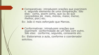 🠶 Comparativas: introduzem orações que exprimem
o segundo elemento de uma comparação. São
elas: como, assim como, que ou do que
(precedidos de mais, menos, maior, menor,
melhor, pior) etc.
Ex: João é mais esforçado que Marcos.
🠶 Conformativas: introduzem orações que
exprimem conformidade de um fato com outro.
São elas: conforme, segundo, consoante etc.
Ex: Elaboramos a aula, conforme o coordenador
solicitou.
 