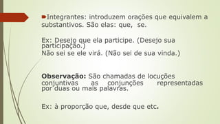 🠶Integrantes: introduzem orações que equivalem a
substantivos. São elas: que, se.
Ex: Desejo que ela participe. (Desejo sua
participação.)
Não sei se ele virá. (Não sei de sua vinda.)
Observação: São chamadas de locuções
conjuntivas as conjunções representadas
por duas ou mais palavras.
Ex: à proporção que, desde que etc.
 