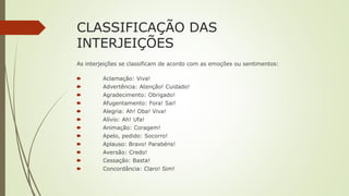 CLASSIFICAÇÃO DAS
INTERJEIÇÕES
As interjeições se classificam de acordo com as emoções ou sentimentos:
🠶 Aclamação: Viva!
🠶 Advertência: Atenção! Cuidado!
🠶 Agradecimento: Obrigado!
🠶 Afugentamento: Fora! Sai!
🠶 Alegria: Ah! Oba! Viva!
🠶 Alívio: Ah! Ufa!
🠶 Animação: Coragem!
🠶 Apelo, pedido: Socorro!
🠶 Aplauso: Bravo! Parabéns!
🠶 Aversão: Credo!
🠶 Cessação: Basta!
🠶 Concordância: Claro! Sim!
 