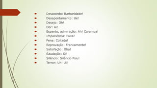 🠶 Desacordo: Barbaridade!
🠶 Desapontamento: Ué!
🠶 Desejo: Oh!
🠶 Dor: Ai!
🠶 Espanto, admiração: Ah! Caramba!
🠶 Impaciência: Puxa!
🠶 Pena: Coitado!
🠶 Reprovação: Francamente!
🠶 Satisfação: Oba!
🠶 Saudação: Oi!
🠶 Silêncio: Silêncio Psiu!
🠶 Terror: Uh! Ui!
 