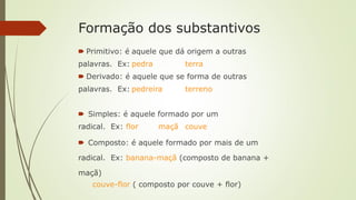 Formação dos substantivos
🠶 Primitivo: é aquele que dá origem a outras
palavras. Ex: pedra terra
🠶 Derivado: é aquele que se forma de outras
palavras. Ex: pedreira terreno
🠶 Simples: é aquele formado por um
radical. Ex: flor maçã couve
🠶 Composto: é aquele formado por mais de um
radical. Ex: banana-maçã (composto de banana +
maçã)
couve-flor ( composto por couve + flor)
 