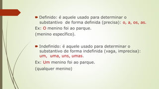 🠶 Definido: é aquele usado para determinar o
substantivo de forma definida (precisa): o, a, os, as.
Ex: O menino foi ao parque.
(menino específico).
🠶 Indefinido: é aquele usado para determinar o
substantivo de forma indefinida (vaga, imprecisa):
um, uma, uns, umas.
Ex: Um menino foi ao parque.
(qualquer menino)
 