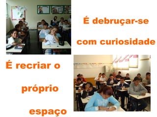 É debruçar-se  com curiosidade É recriar o próprio espaço 