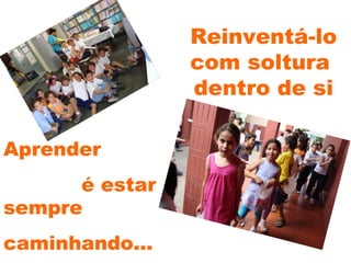 Reinventá-lo com soltura  dentro de si Aprender  é estar  sempre  caminhando... 