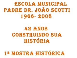 ESCOLA MUNICIPAL PADRE DR. JOÃO SCOTTI 1966- 2008  42 ANOS  CONSTRUINDO SUA HISTÓRIA 1ª MOSTRA HISTÓRICA  