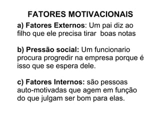 FATORES MOTIVACIONAlS a) Fatores Externos : Um pai diz ao filho que ele precisa tirar  boas notas b) Pressão social:  Um funcionario procura progredir na empresa porque é isso que se espera dele. c) Fatores Internos:  são pessoas auto-motivadas que agem em função do que julgam ser bom para elas. 