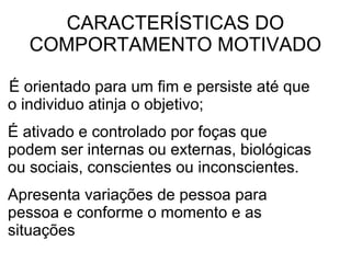 CARACTERÍSTICAS DO COMPORTAMENTO MOTIVADO É orientado para um fim e persiste até que o individuo atinja o objetivo; É ativado e controlado por foças que podem ser internas ou externas, biológicas ou sociais, conscientes ou inconscientes. Apresenta variações de pessoa para pessoa e conforme o momento e as situações 