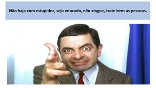Não haja com estupidez, seja educado, não xingue, trate bem as pessoas.

 
