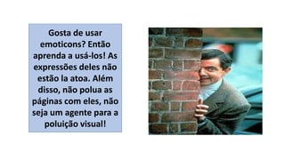 Gosta de usar
emoticons? Então
aprenda a usá-los! As
expressões deles não
estão la atoa. Além
disso, não polua as
páginas com eles, não
seja um agente para a
poluição visual!

 