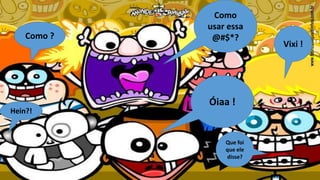 Como ?

Hein?!

Como
usar essa
@#$*?

Óiaa !

Que foi
que ele
disse?

Vixi !

 
