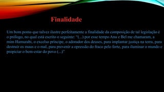 Um bom ponto que talvez ilustre perfeitamente a finalidade da composição de tal legislação é
o prólogo, no qual está escrito o seguinte: “(...) por esse tempo Anu e Bel me chamaram, a
mim Hamurabi, o excelso príncipe, o adorador dos deuses, para implantar justiça na terra, para
destruir os maus e o mal, para prevenir a opressão do fraco pelo forte, para iluminar o mundo e
propiciar o bem-estar do povo (...)”
Finalidade
 