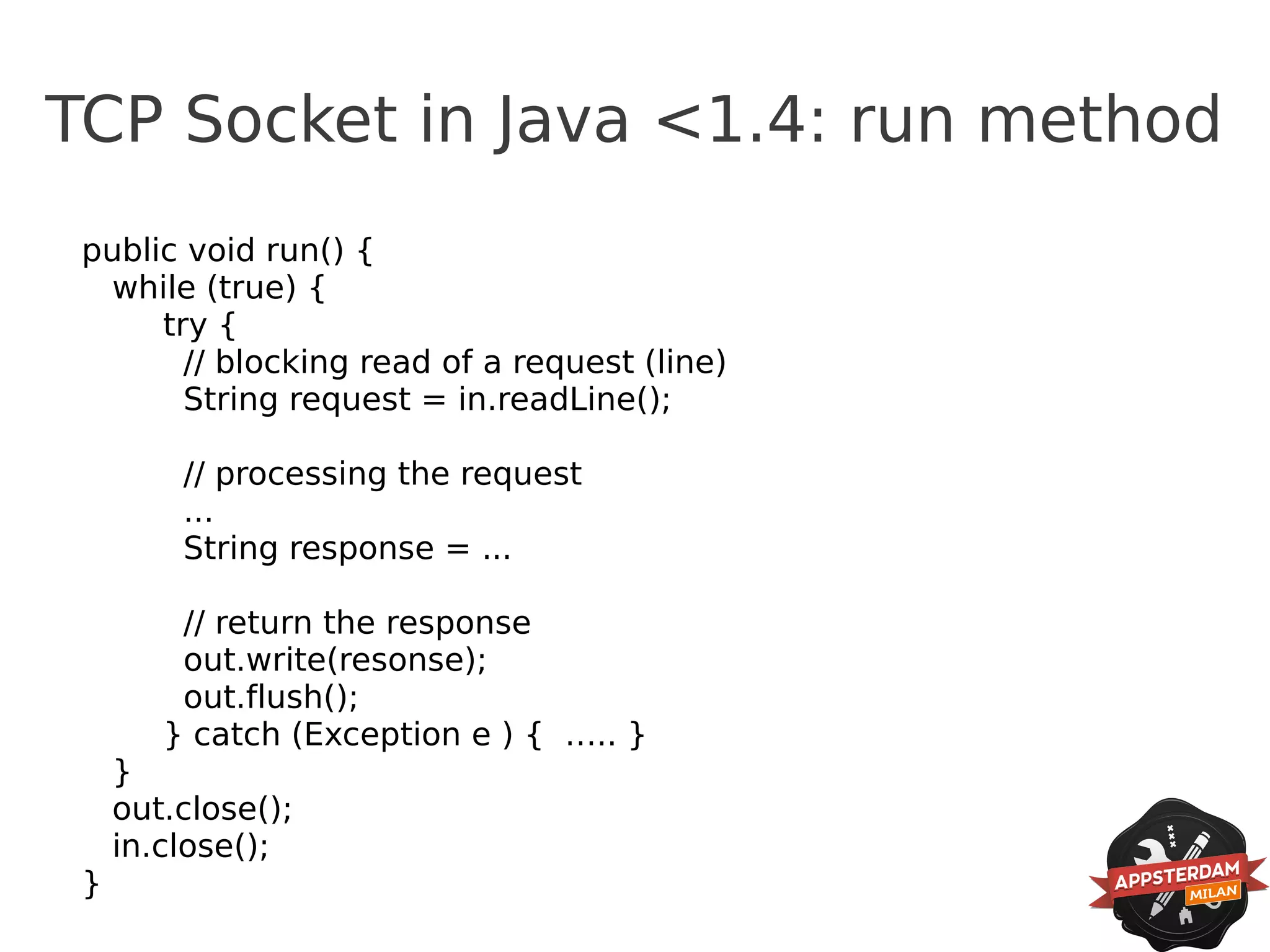 TCP Socket in Java <1.4: run method
 public void run() {
  while (true) {
      try {
        // blocking read of a request (line)
        String request = in.readLine();

         // processing the request
         ...
         String response = ...

         // return the response
         out.write(resonse);
         out.flush();
        } catch (Exception e ) { ….. }
     }
     out.close();
     in.close();
 }
 