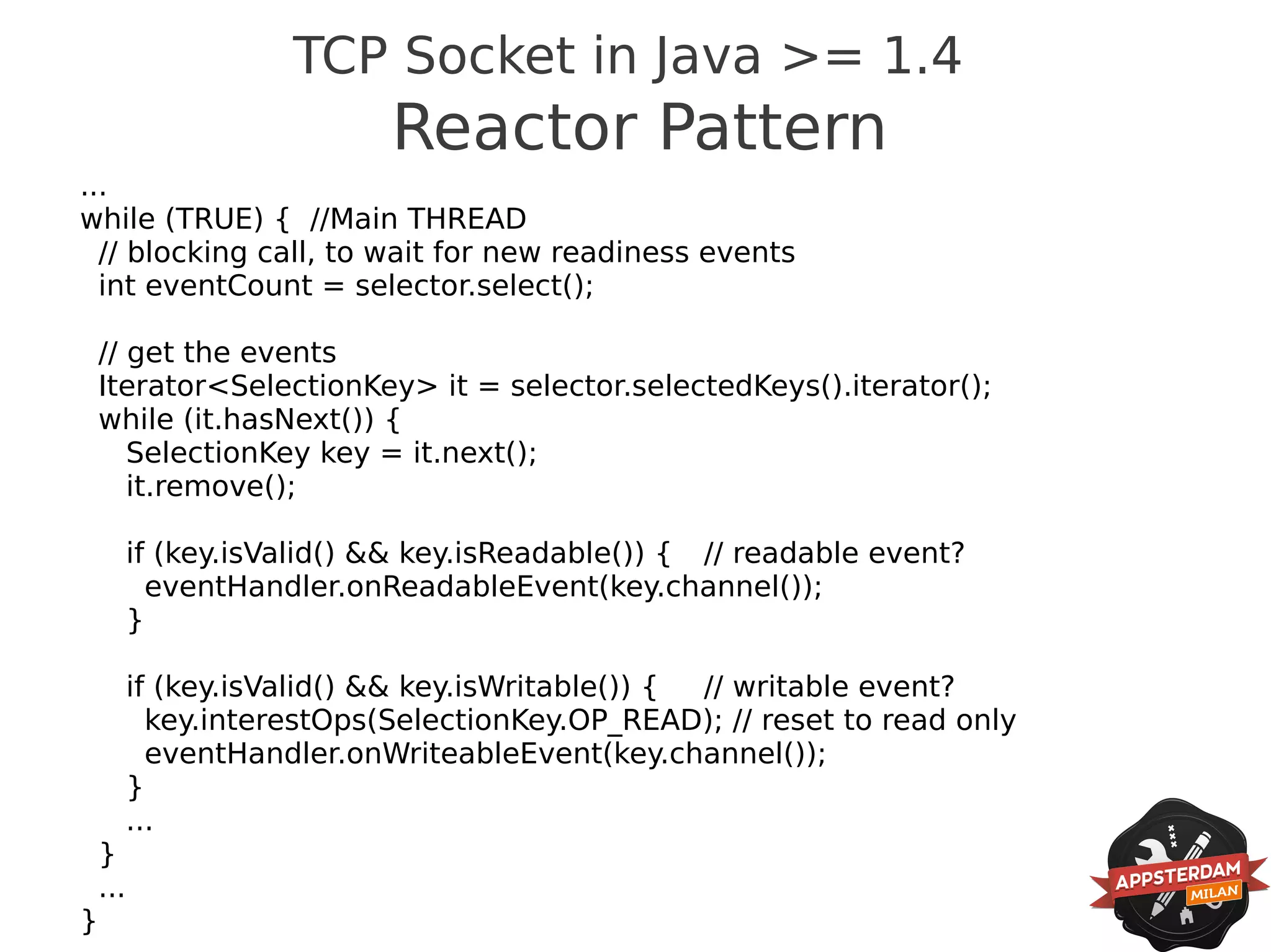 TCP Socket in Java >= 1.4
                            Reactor Pattern
...
while (TRUE) { //Main THREAD
  // blocking call, to wait for new readiness events
  int eventCount = selector.select();

    // get the events
    Iterator<SelectionKey> it = selector.selectedKeys().iterator();
    while (it.hasNext()) {
       SelectionKey key = it.next();
       it.remove();

          if (key.isValid() && key.isReadable()) { // readable event?
            eventHandler.onReadableEvent(key.channel());
          }

          if (key.isValid() && key.isWritable()) { // writable event?
            key.interestOps(SelectionKey.OP_READ); // reset to read only
            eventHandler.onWriteableEvent(key.channel());
          }
          ...
    }
    ...
}
 