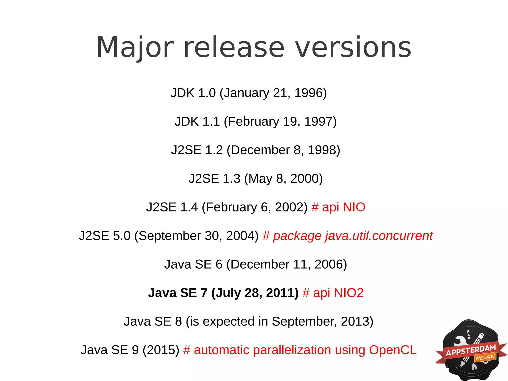 Major release versions
               JDK 1.0 (January 21, 1996)

                JDK 1.1 (February 19, 1997)

               J2SE 1.2 (December 8, 1998)

                  J2SE 1.3 (May 8, 2000)

           J2SE 1.4 (February 6, 2002) # api NIO

J2SE 5.0 (September 30, 2004) # package java.util.concurrent

              Java SE 6 (December 11, 2006)

           Java SE 7 (July 28, 2011) # api NIO2

       Java SE 8 (is expected in September, 2013)

Java SE 9 (2015) # automatic parallelization using OpenCL
 