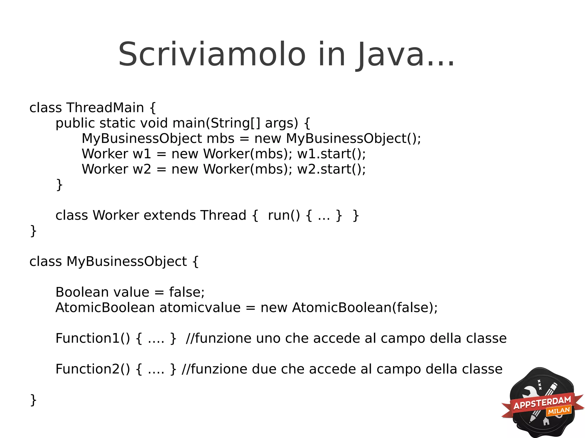 Scriviamolo in Java...
class ThreadMain {
    public static void main(String[] args) {
        MyBusinessObject mbs = new MyBusinessObject();
        Worker w1 = new Worker(mbs); w1.start();
        Worker w2 = new Worker(mbs); w2.start();
    }

    class Worker extends Thread { run() { … } }
}

class MyBusinessObject {

    Boolean value = false;
    AtomicBoolean atomicvalue = new AtomicBoolean(false);

    Function1() { …. } //funzione uno che accede al campo della classe

    Function2() { …. } //funzione due che accede al campo della classe

}
 