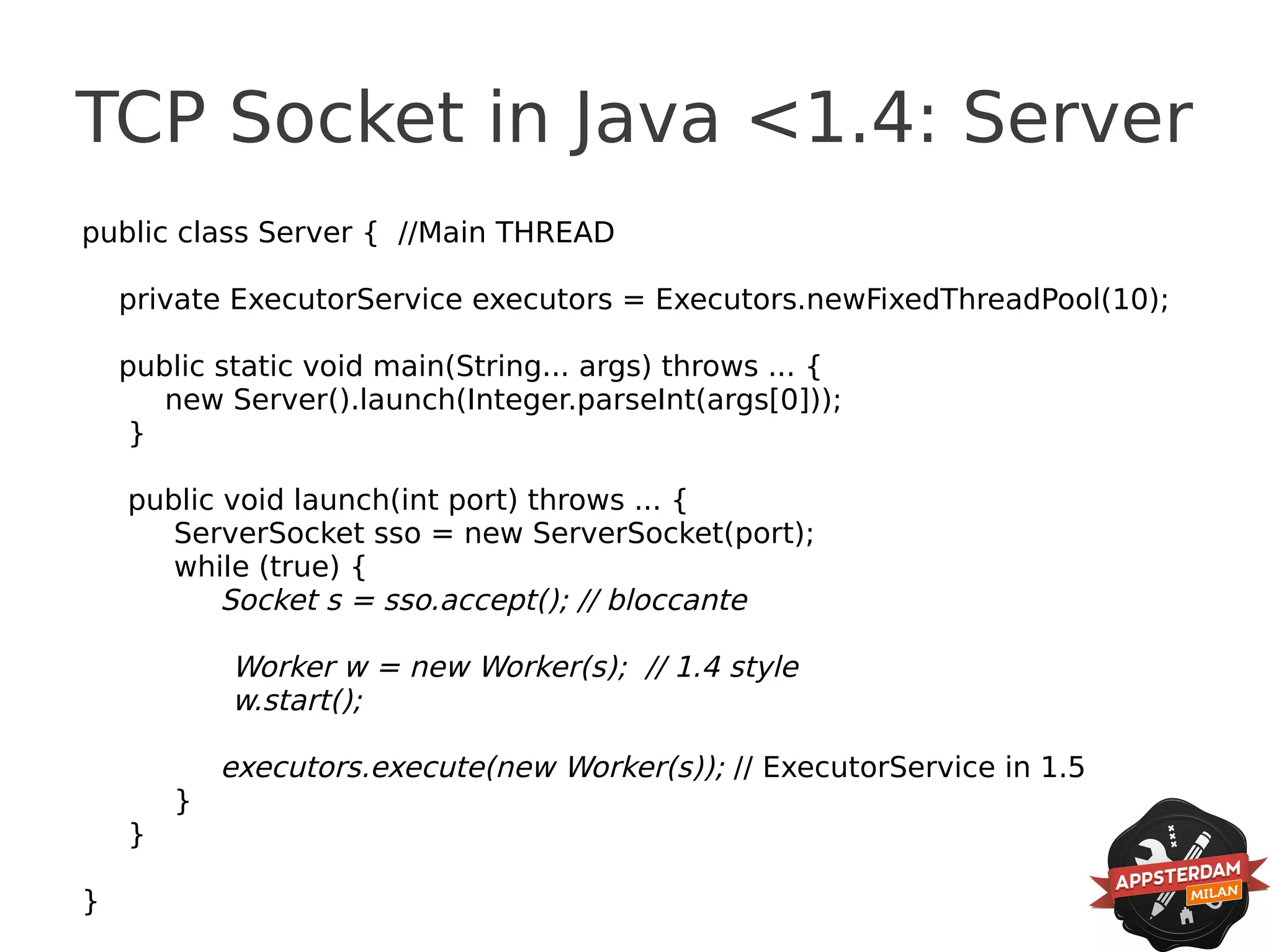 TCP Socket in Java <1.4: Server
public class Server { //Main THREAD

    private ExecutorService executors = Executors.newFixedThreadPool(10);

    public static void main(String... args) throws ... {
       new Server().launch(Integer.parseInt(args[0]));
     }

    public void launch(int port) throws ... {
       ServerSocket sso = new ServerSocket(port);
       while (true) {
           Socket s = sso.accept(); // bloccante

            Worker w = new Worker(s); // 1.4 style
            w.start();

            executors.execute(new Worker(s)); // ExecutorService in 1.5
        }
    }

}
 