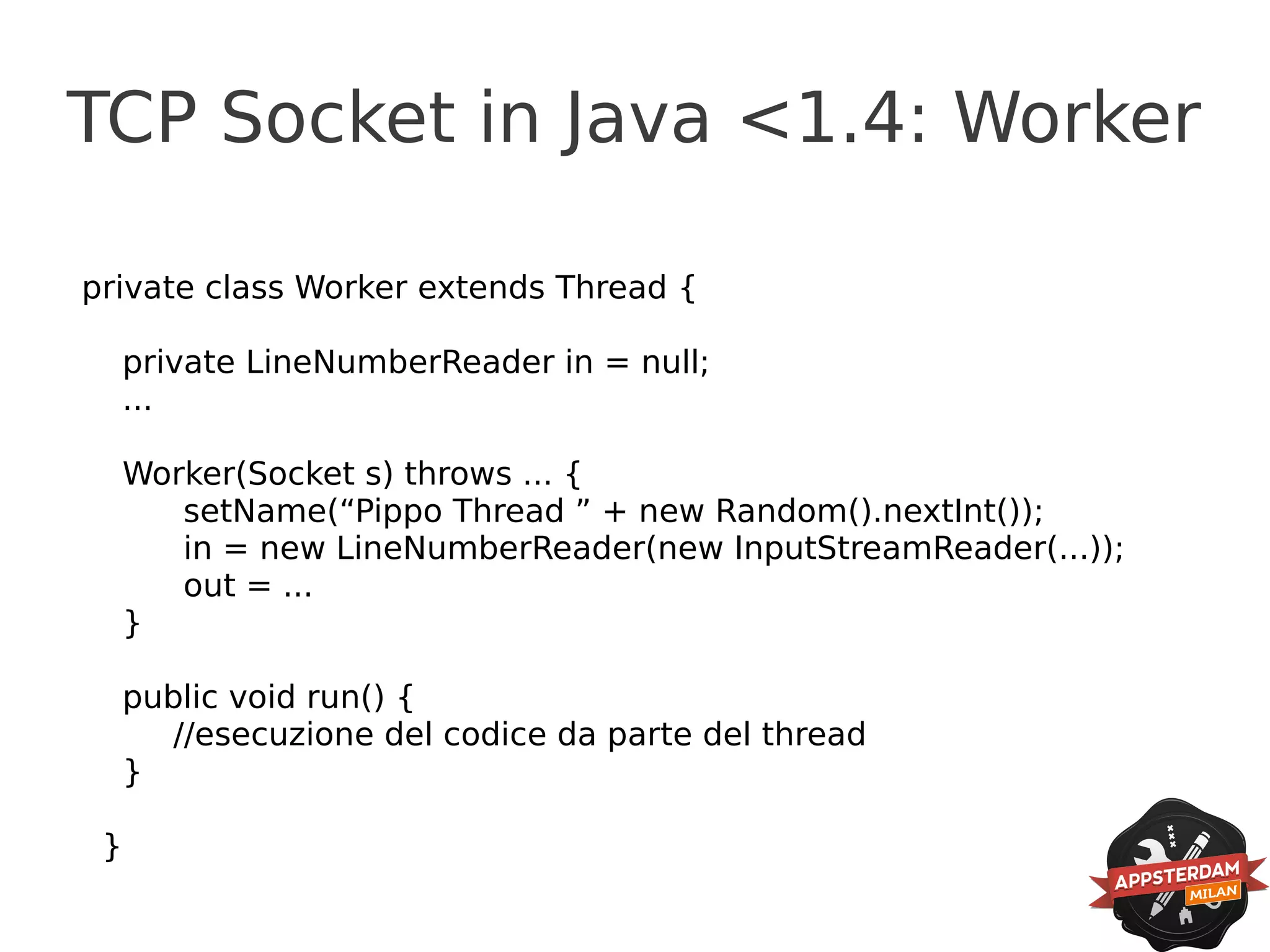 TCP Socket in Java <1.4: Worker

private class Worker extends Thread {

  private LineNumberReader in = null;
  ...

  Worker(Socket s) throws ... {
     setName(“Pippo Thread ” + new Random().nextInt());
     in = new LineNumberReader(new InputStreamReader(...));
     out = ...
  }

  public void run() {
     //esecuzione del codice da parte del thread
  }

 }
 