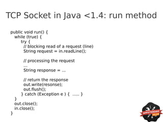 TCP Socket in Java <1.4: run method
 public void run() {
  while (true) {
      try {
        // blocking read of a request (line)
        String request = in.readLine();

         // processing the request
         ...
         String response = ...

         // return the response
         out.write(resonse);
         out.flush();
        } catch (Exception e ) { ….. }
     }
     out.close();
     in.close();
 }
 
