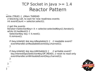 TCP Socket in Java >= 1.4
                            Reactor Pattern
...
while (TRUE) { //Main THREAD
  // blocking call, to wait for new readiness events
  int eventCount = selector.select();

    // get the events
    Iterator<SelectionKey> it = selector.selectedKeys().iterator();
    while (it.hasNext()) {
       SelectionKey key = it.next();
       it.remove();

          if (key.isValid() && key.isReadable()) { // readable event?
            eventHandler.onReadableEvent(key.channel());
          }

          if (key.isValid() && key.isWritable()) { // writable event?
            key.interestOps(SelectionKey.OP_READ); // reset to read only
            eventHandler.onWriteableEvent(key.channel());
          }
          ...
    }
    ...
}
 