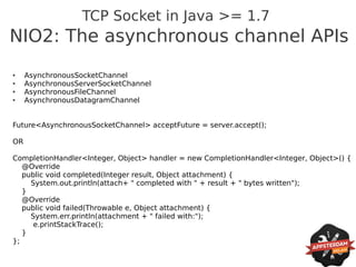 TCP Socket in Java >= 1.7
NIO2: The asynchronous channel APIs
●    AsynchronousSocketChannel
●    AsynchronousServerSocketChannel
●    AsynchronousFileChannel
●    AsynchronousDatagramChannel


Future<AsynchronousSocketChannel> acceptFuture = server.accept();

OR

CompletionHandler<Integer, Object> handler = new CompletionHandler<Integer, Object>() {
   @Override
   public void completed(Integer result, Object attachment) {
     System.out.println(attach+ " completed with " + result + " bytes written");
   }
   @Override
   public void failed(Throwable e, Object attachment) {
     System.err.println(attachment + " failed with:");
      e.printStackTrace();
   }
};
 