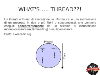 WHAT'S …. THREAD??!
Un thread, o thread di esecuzione, in informatica, è una suddivisione
di un processo in due o più filoni o sottoprocessi, che vengono
eseguiti concorrentemente da un sistema di elaborazione
monoprocessore (multithreading) o multiprocessore.
Fonte: it.wikipedia.org
 