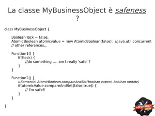 La classe MyBusinessObject è safeness
                      ?
class MyBusinessObject {

    Boolean lock = false;
    AtomicBoolean atomicvalue = new AtomicBoolean(false); //java.util.concurrent
    // other references...

    Function1() {
       If(!lock) {
            //do something …. am I really 'safe' ?
       }
    }

    Function2() {
        //Semantic: AtomicBoolean.compareAndSet(boolean expect, boolean update)
        if(atomicValue.compareAndSet(false,true)) {
             // I'm safe!!
        }
    }

}
 