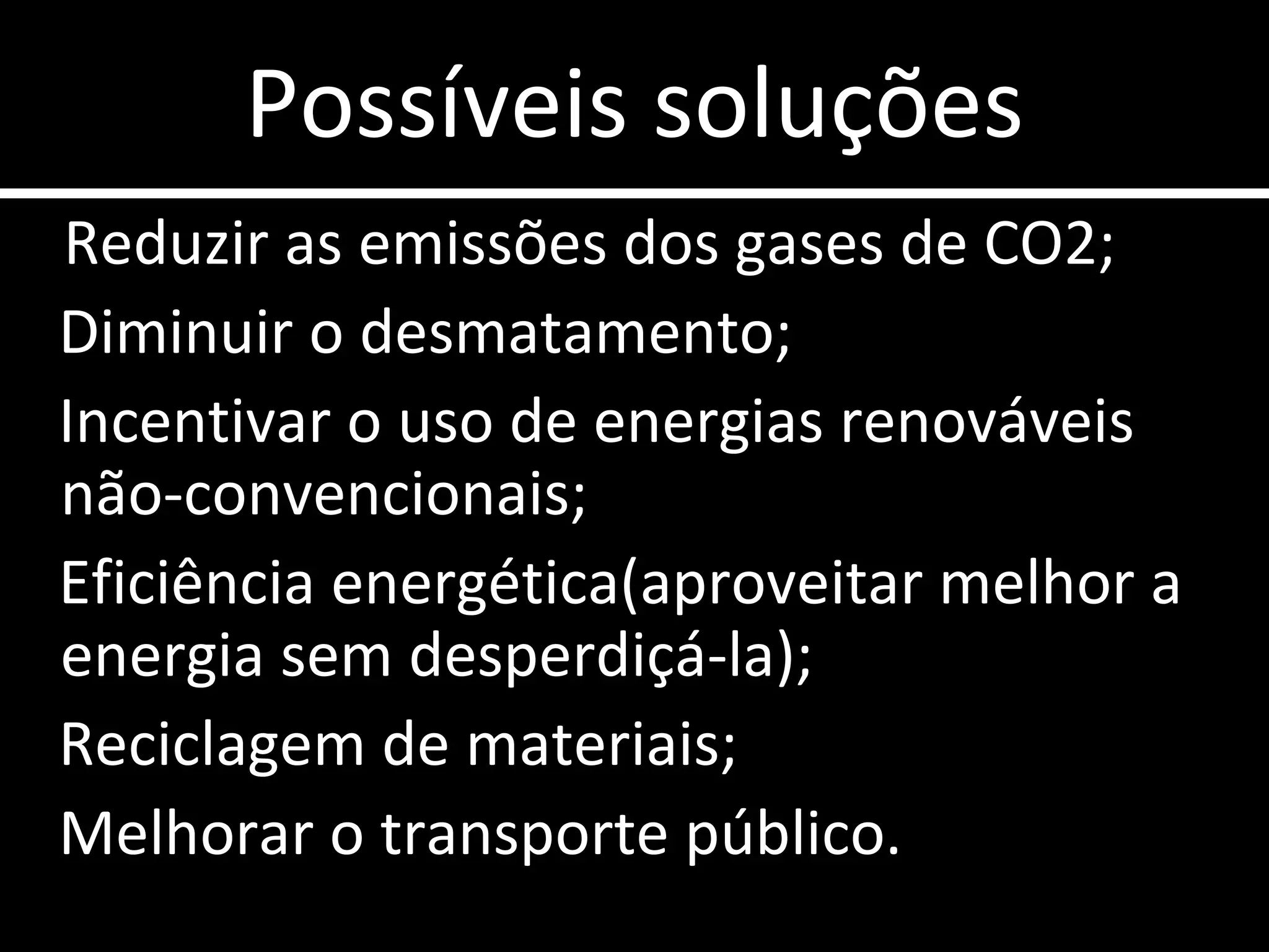 Possíveis soluções Reduzir as emissões dos gases de CO2; Diminuir o desmatamento;  Incentivar o uso de energias renováveis  não-convencionais; Eficiência energética(aproveitar melhor a energia sem desperdiçá-la); Reciclagem de materiais; Melhorar o transporte público. 