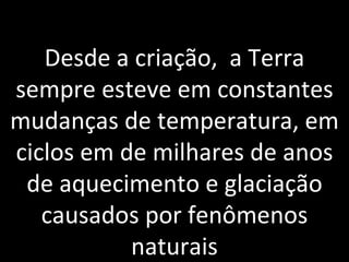 Desde a criação,  a Terra sempre esteve em constantes mudanças de temperatura, em ciclos em de milhares de anos de aquecimento e glaciação causados por fenômenos naturais 