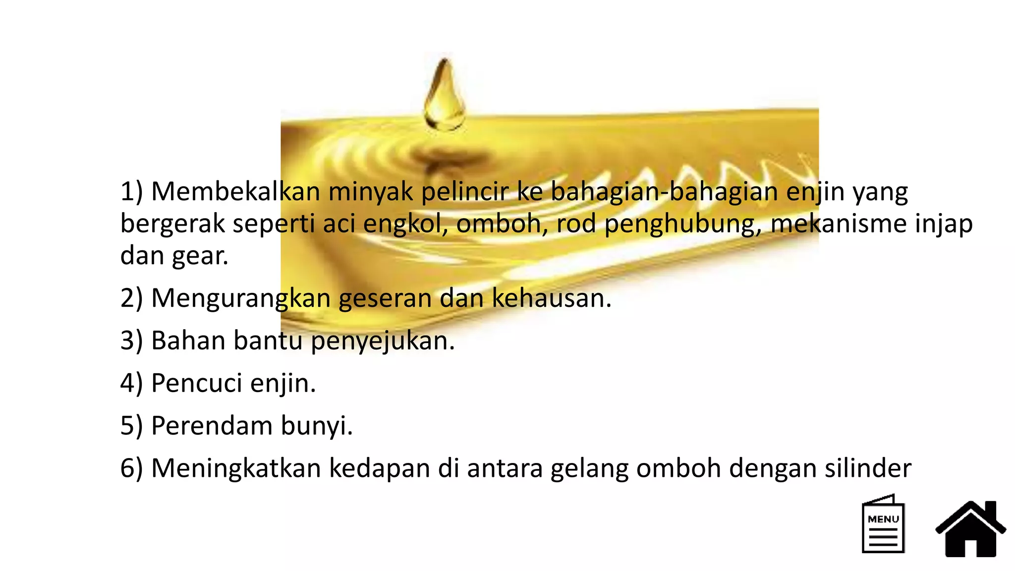 1) Membekalkan minyak pelincir ke bahagian-bahagian enjin yang
bergerak seperti aci engkol, omboh, rod penghubung, mekanisme injap
dan gear.
2) Mengurangkan geseran dan kehausan.
3) Bahan bantu penyejukan.
4) Pencuci enjin.
5) Perendam bunyi.
6) Meningkatkan kedapan di antara gelang omboh dengan silinder
 