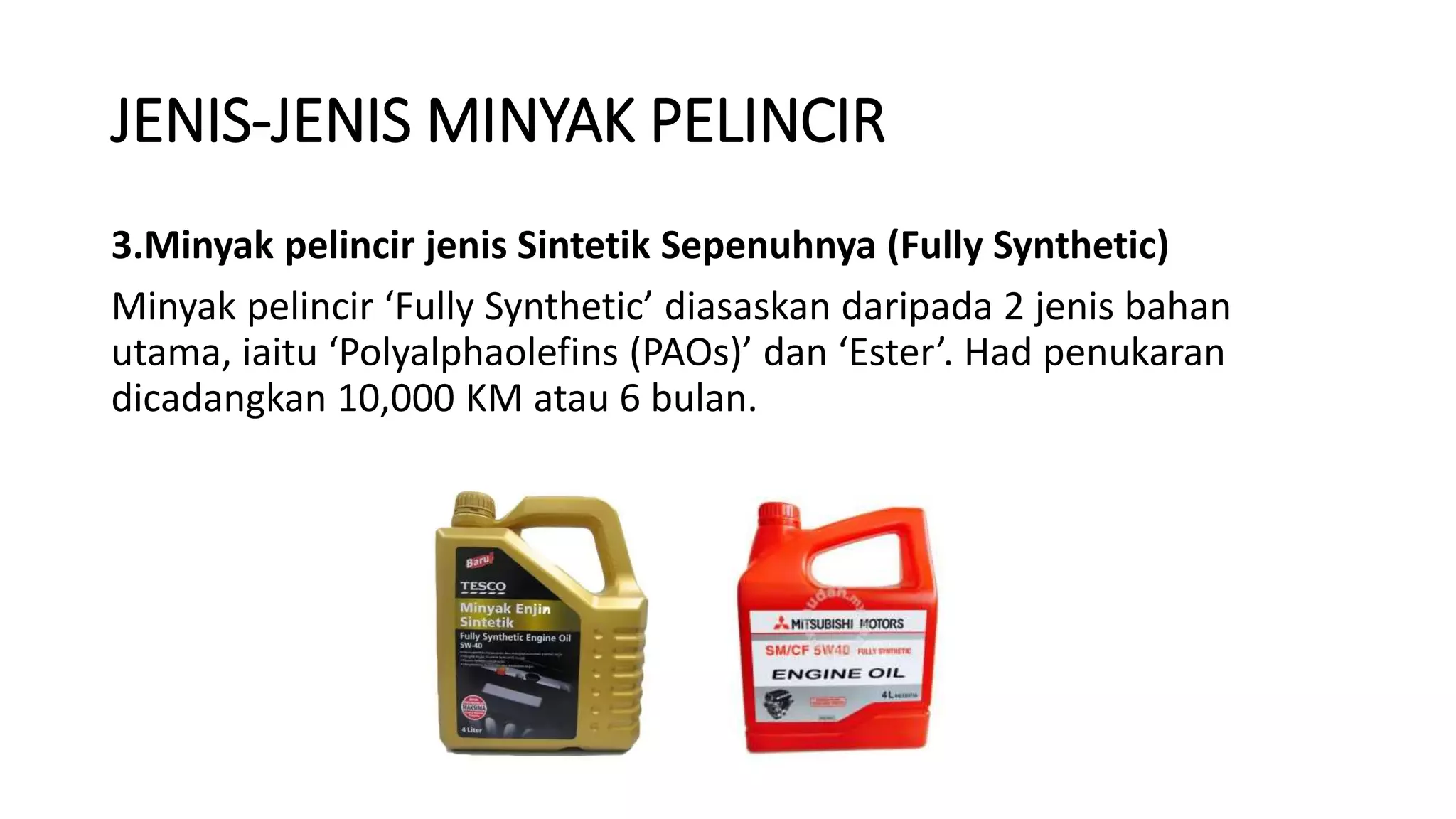 JENIS-JENIS MINYAK PELINCIR
3.Minyak pelincir jenis Sintetik Sepenuhnya (Fully Synthetic)
Minyak pelincir ‘Fully Synthetic’ diasaskan daripada 2 jenis bahan
utama, iaitu ‘Polyalphaolefins (PAOs)’ dan ‘Ester’. Had penukaran
dicadangkan 10,000 KM atau 6 bulan.
 
