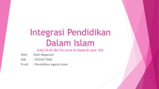 Integrasi Pendidikan
Dalam Islam
(tala’ah Al-Qur’ān surat Al-Baqarah ayat :83)
Oleh :Diah Megawati
NIM : 5032017006
Prodi : Pendidikan Agama Islam
 
