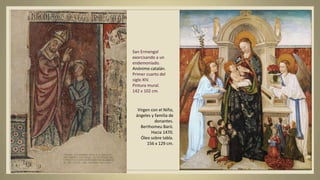San Ermengol
exorcisando a un
endemoniado.
Anónimo catalán.
Primer cuarto del
siglo XIV.
Pintura mural.
142 x 102 cm.
Virgen con el Niño,
ángeles y familia de
donantes.
Berthomeu Baró.
Hacia 1470.
Óleo sobre tabla.
156 x 129 cm.
 