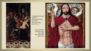La flagelación de Santa
Engracia.
Bartolomé Bermejo.
1474-1477.
Óleo sobre tabla.
92,5 x 52 cm.
Cristo de Piedad.
Diego de la Cruz.
Hacia 1485.
Óleo sobre tabla.
84 x 71 cm.
 