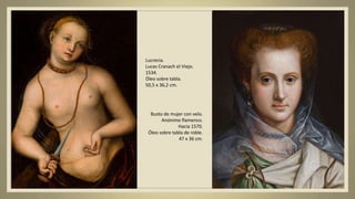 Lucrecia.
Lucas Cranach el Viejo.
1534.
Óleo sobre tabla.
50,5 x 36,2 cm.
Busto de mujer con velo.
Anónimo flamenco.
Hacia 1570.
Óleo sobre tabla de roble.
47 x 36 cm.
 