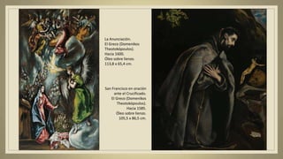 La Anunciación.
El Greco (Domenikos
Theotokópoulos).
Hacia 1600.
Óleo sobre lienzo.
113,8 x 65,4 cm.
San Francisco en oración
ante el Crucificado.
El Greco (Domenikos
Theotokópoulos).
Hacia 1585.
Óleo sobre lienzo.
105,5 x 86,5 cm.
 