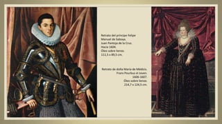 Retrato del príncipe Felipe
Manuel de Saboya.
Juan Pantoja de la Cruz.
Hacia 1604.
Óleo sobre lienzo.
111,5 x 89,5 cm.
Retrato de doña María de Médicis.
Frans Pourbus el Joven.
1606-1607.
Óleo sobre lienzo.
214,7 x 124,5 cm.
 
