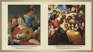 Músicos. Pieter Fransz de Grebber. 1620-1623.
Óleo sobre lienzo. 91 x 73,7 cm.
La Sagrada Parentela. Francisco de Herrera el Viejo.
1634. Óleo sobre lienzo. 194,5 x 177 cm.
 
