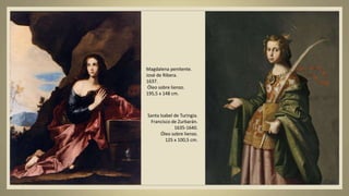 Magdalena penitente.
José de Ribera.
1637.
Óleo sobre lienzo.
195,5 x 148 cm.
Santa Isabel de Turingia.
Francisco de Zurbarán.
1635-1640.
Óleo sobre lienzo.
125 x 100,5 cm.
 