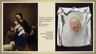 La Virgen con el Niño Jesús
y San Juan Bautista niño.
Francisco de Zurbarán.
1662.
Óleo sobre lienzo.
169 x 127 cm
La Santa Faz.
Francisco de Zurbarán.
Hacia 1660.
Óleo sobre lienzo.
104 x 84 cm.
 