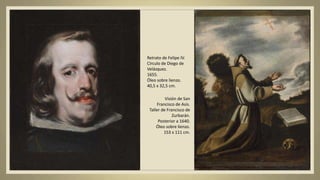 Retrato de Felipe IV.
Círculo de Diego de
Velázquez.
1655.
Óleo sobre lienzo.
40,5 x 32,5 cm.
Visión de San
Francisco de Asís.
Taller de Francisco de
Zurbarán.
Posterior a 1640.
Óleo sobre lienzo.
153 x 111 cm.
 