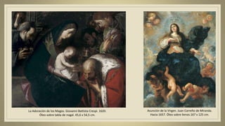 La Adoración de los Magos. Giovanni Battista Crespi. 1620.
Óleo sobre tabla de nogal. 45,6 x 54,5 cm.
Asunción de la Virgen. Juan Carreño de Miranda.
Hacia 1657. Óleo sobre lienzo.167 x 125 cm.
 