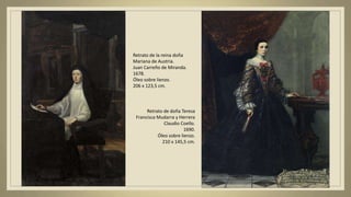 Retrato de la reina doña
Mariana de Austria.
Juan Carreño de Miranda.
1678.
Óleo sobre lienzo.
206 x 123,5 cm.
Retrato de doña Teresa
Francisca Mudarra y Herrera
Claudio Coello.
1690.
Óleo sobre lienzo.
210 x 145,5 cm.
 