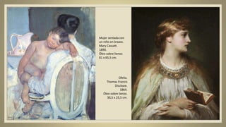 Mujer sentada con
un niño en brazos.
Mary Cassatt.
1890.
Óleo sobre lienzo.
81 x 65,5 cm.
Ofelia.
Thomas Francis
Discksee.
1864.
Óleo sobre lienzo.
30,5 x 25,5 cm.
 