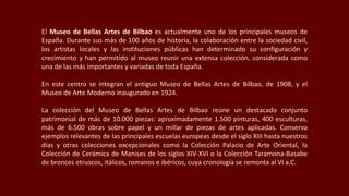 El Museo de Bellas Artes de Bilbao es actualmente uno de los principales museos de
España. Durante sus más de 100 años de historia, la colaboración entre la sociedad civil,
los artistas locales y las instituciones públicas han determinado su configuración y
crecimiento y han permitido al museo reunir una extensa colección, considerada como
una de las más importantes y variadas de toda España.
En este centro se integran el antiguo Museo de Bellas Artes de Bilbao, de 1908, y el
Museo de Arte Moderno inaugurado en 1924.
La colección del Museo de Bellas Artes de Bilbao reúne un destacado conjunto
patrimonial de más de 10.000 piezas: aproximadamente 1.500 pinturas, 400 esculturas,
más de 6.500 obras sobre papel y un millar de piezas de artes aplicadas. Conserva
ejemplos relevantes de las principales escuelas europeas desde el siglo XIII hasta nuestros
días y otras colecciones excepcionales como la Colección Palacio de Arte Oriental, la
Colección de Cerámica de Manises de los siglos XIV-XVI o la Colección Taramona-Basabe
de bronces etruscos, itálicos, romanos e ibéricos, cuya cronología se remonta al VI a.C.
 