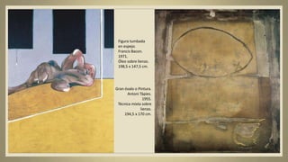 Figura tumbada
en espejo.
Francis Bacon.
1971.
Óleo sobre lienzo.
198,5 x 147,5 cm.
Gran óvalo o Pintura.
Antoni Tàpies.
1955.
Técnica mixta sobre
lienzo.
194,5 x 170 cm.
 