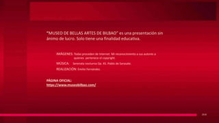 “MUSEO DE BELLAS ARTES DE BILBAO” es una presentación sin
ánimo de lucro. Solo tiene una finalidad educativa.
2018
IMÁGENES: Todas proceden de Internet. Mi reconocimiento a sus autores a
quienes pertenece el copyright.
MÚSICA: Serenata nocturna Op. 45. Pablo de Sarasate.
REALIZACIÓN: Emilio Fernández.
PÁGINA OFICIAL:
https://www.museobilbao.com/
 